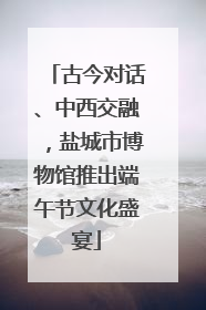 古今对话、中西交融，盐城市博物馆推出端午节文化盛宴