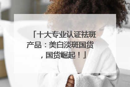 十大专业认证祛斑产品：美白淡斑国货，国货崛起！