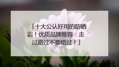 十大公认好用的防晒霜！优质品牌推荐：走过路过不要错过！
