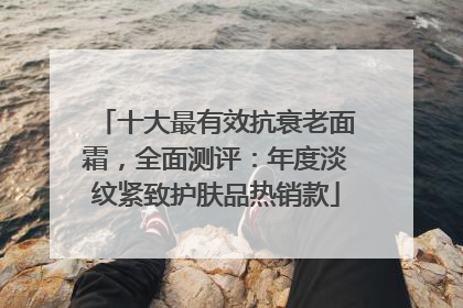 十大最有效抗衰老面霜，全面测评：年度淡纹紧致护肤品热销款