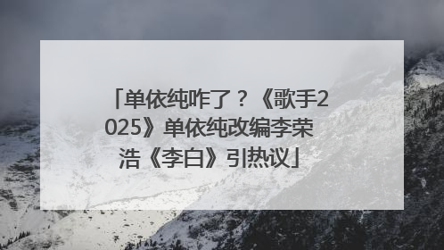 单依纯咋了？《歌手2025》单依纯改编李荣浩《李白》引热议