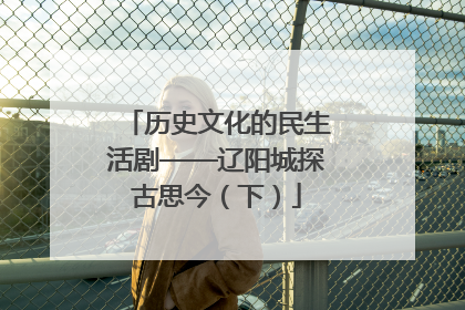 历史文化的民生活剧——辽阳城探古思今（下）