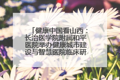 健康中国看山西：长治医学院附属和平医院举办健康城市建设与智慧医院临床研究能力提升交流会