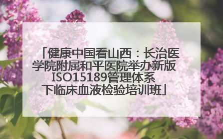 健康中国看山西：长治医学院附属和平医院举办新版ISO15189管理体系下临床血液检验培训班