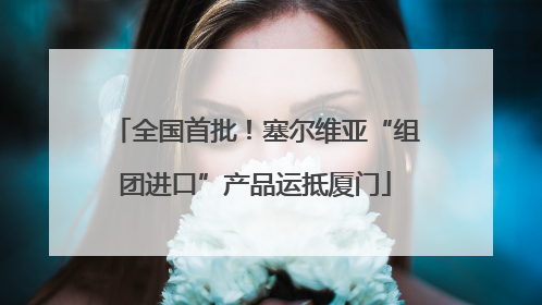 全国首批！塞尔维亚“组团进口”产品运抵厦门