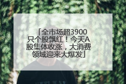 全市场超3900只个股飘红！今天A股集体收涨，大消费领域迎来大爆发