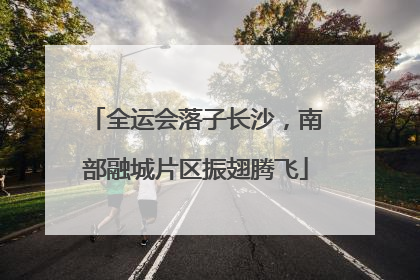 全运会落子长沙，南部融城片区振翅腾飞