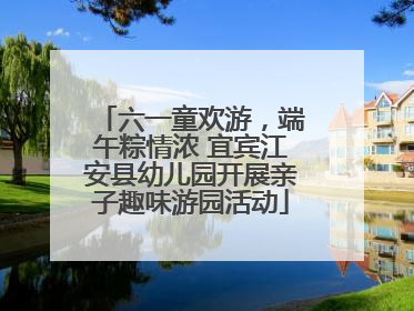 六一童欢游，端午粽情浓 宜宾江安县幼儿园开展亲子趣味游园活动