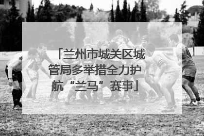 兰州市城关区城管局多举措全力护航“兰马”赛事