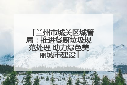 兰州市城关区城管局：推进餐厨垃圾规范处理 助力绿色美丽城市建设