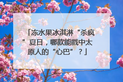 冻水果冰淇淋“杀疯”夏日，哪款能戳中太原人的“心巴”？