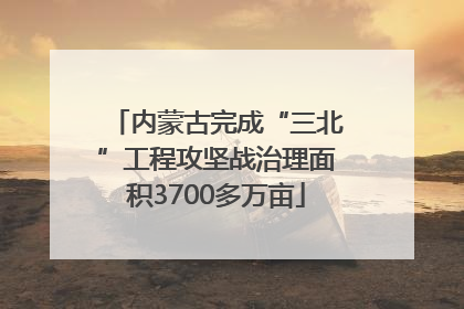 内蒙古完成“三北”工程攻坚战治理面积3700多万亩