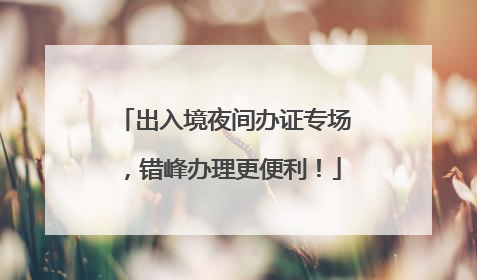 出入境夜间办证专场，错峰办理更便利！