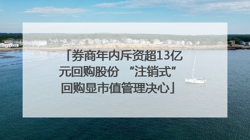 券商年内斥资超13亿元回购股份 “注销式”回购显市值管理决心