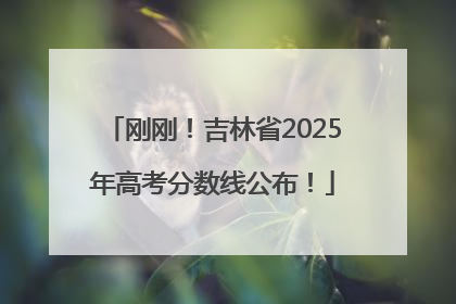 刚刚！吉林省2025年高考分数线公布！