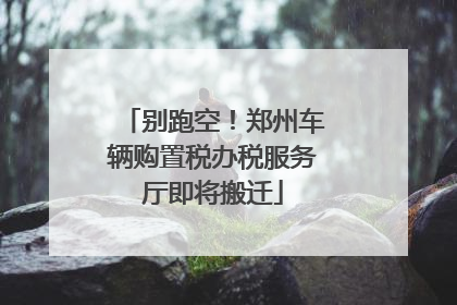 别跑空！郑州车辆购置税办税服务厅即将搬迁