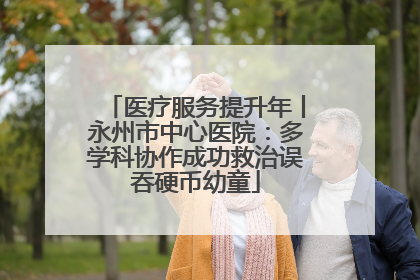 医疗服务提升年丨永州市中心医院：多学科协作成功救治误吞硬币幼童