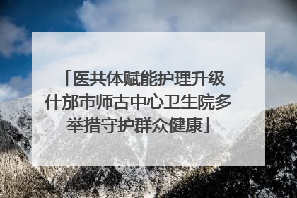 医共体赋能护理升级 什邡市师古中心卫生院多举措守护群众健康