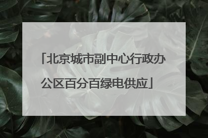 北京城市副中心行政办公区百分百绿电供应