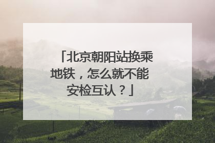 北京朝阳站换乘地铁，怎么就不能安检互认？