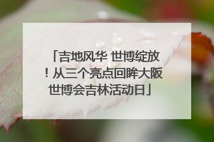 吉地风华 世博绽放！从三个亮点回眸大阪世博会吉林活动日