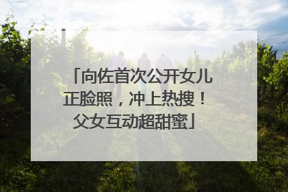 向佐首次公开女儿正脸照，冲上热搜！父女互动超甜蜜