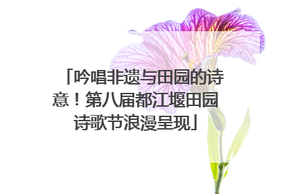 吟唱非遗与田园的诗意！第八届都江堰田园诗歌节浪漫呈现