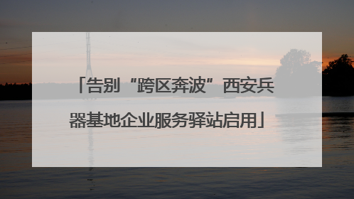 告别“跨区奔波”西安兵器基地企业服务驿站启用