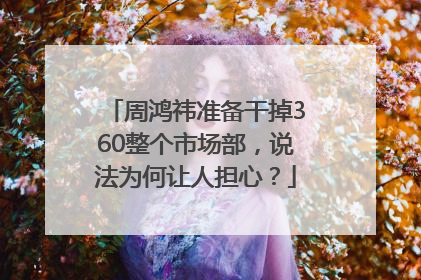 周鸿祎准备干掉360整个市场部，说法为何让人担心？