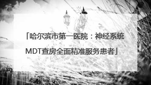哈尔滨市第一医院：神经系统MDT查房全面精准服务患者