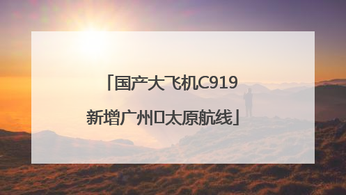 国产大飞机C919新增广州⇌太原航线
