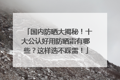 国内防晒大揭秘！十大公认好用防晒霜有哪些？这样选不踩雷！