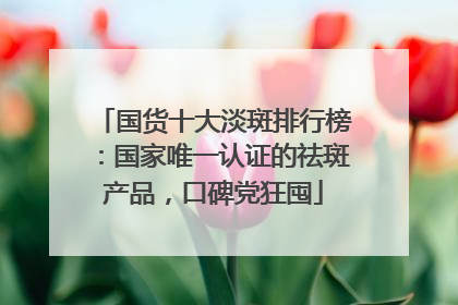 国货十大淡斑排行榜：国家唯一认证的祛斑产品，口碑党狂囤
