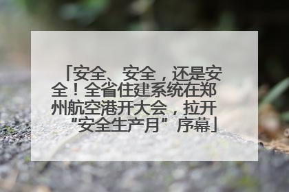 安全、安全，还是安全！全省住建系统在郑州航空港开大会，拉开“安全生产月”序幕