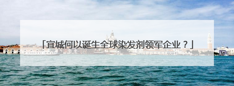 宜城何以诞生全球染发剂领军企业？