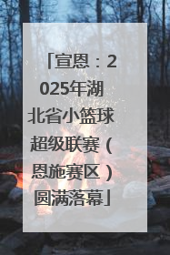 宣恩：2025年湖北省小篮球超级联赛（恩施赛区）圆满落幕