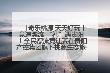 奇乐桃源·天天好玩丨竞速漂流 “礼”遇贵阳！全民漂流竞速赛在贵阳产控集团旗下桃源生态旅游度假区举行