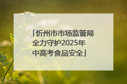 忻州市市场监管局全力守护2025年中高考食品安全