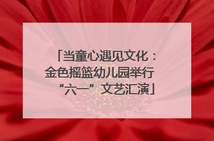 当童心遇见文化：金色摇篮幼儿园举行“六一”文艺汇演