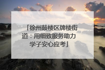 徐州鼓楼区牌楼街道：用细致服务助力学子安心应考