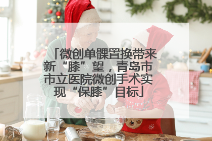微创单髁置换带来新“膝”望，青岛市市立医院微创手术实现“保膝”目标