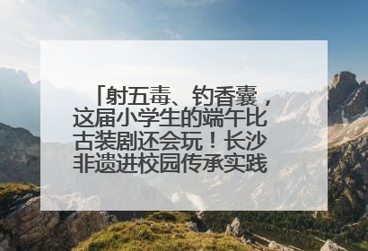 射五毒、钓香囊，这届小学生的端午比古装剧还会玩！长沙非遗进校园传承实践活动举行