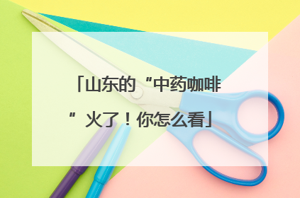 山东的“中药咖啡”火了！你怎么看
