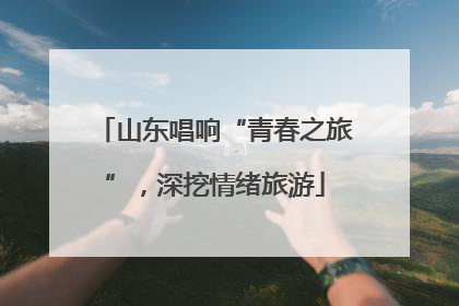 山东唱响“青春之旅”，深挖情绪旅游