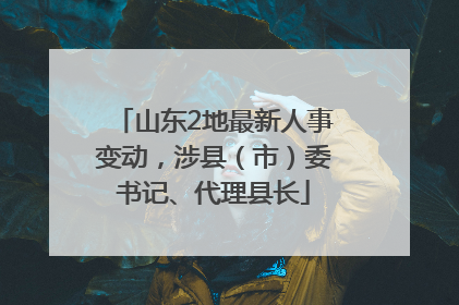 山东2地最新人事变动，涉县（市）委书记、代理县长