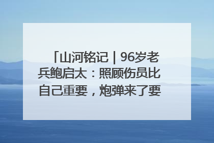 山河铭记｜96岁老兵鲍启太：照顾伤员比自己重要，炮弹来了要趴在他们身上