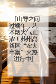 山野之间过端午，艺术烟火气正浓！苏州高新区“农夫市集”火热进行中