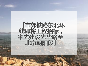 市郊铁路东北环线即将工程招标，率先建设光华路至北京朝阳段