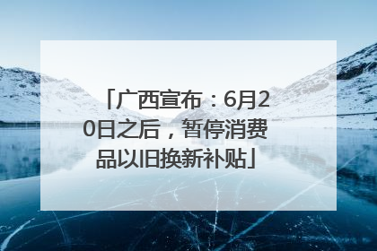 广西宣布：6月20日之后，暂停消费品以旧换新补贴