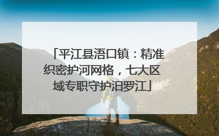 平江县浯口镇：精准织密护河网格，七大区域专职守护汨罗江